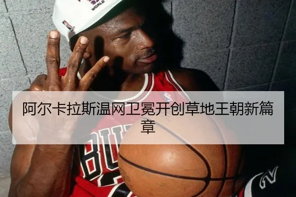 阿尔卡拉斯温网卫冕开创草地王朝新篇章