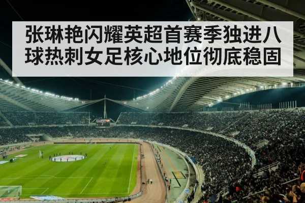 张琳艳闪耀英超首赛季独进八球热刺女足核心地位彻底稳固