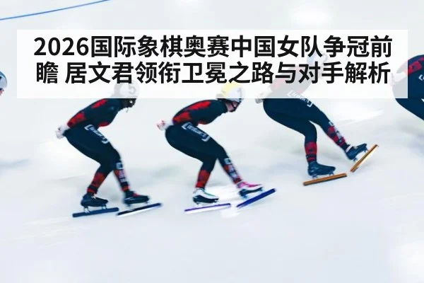 2026国际象棋奥赛中国女队争冠前瞻 居文君领衔卫冕之路与对手解析